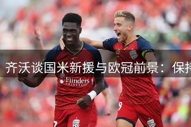 齐沃谈国米新援与欧冠前景：保持竞争力至关重要